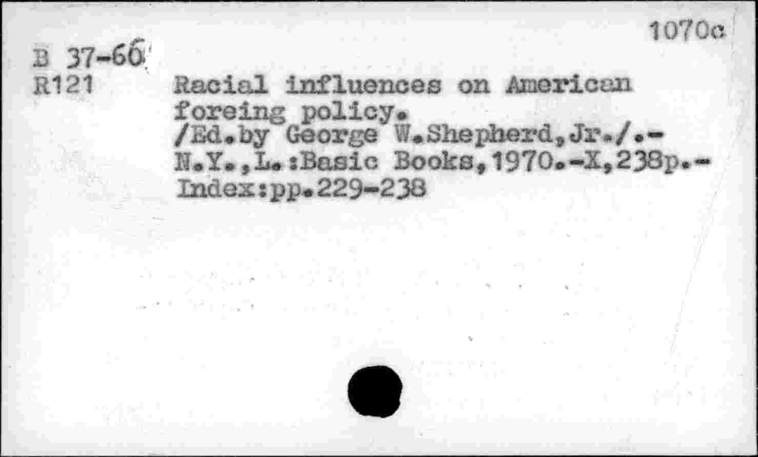 ﻿1070с В 37-60.
R121 Racial influences on American foreing policy.
/Bd.by George W.Shepherd,Ji’./.-R.Y.,1». sBssic Books,1970.-X,238p.-Index s pp.229-238